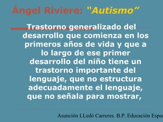 Ángel Riviere: “Autismo”
Trastorno generalizado del
desarrollo que comienza en los
primeros años de vida y que a
lo largo de ese primer
desarrollo del niño tiene un
trastorno importante del
lenguaje, que no estructura
adecuadamente el lenguaje,
que no señala para mostrar,

Asunción LLedó Carreres. B.P. Educación Espec

 