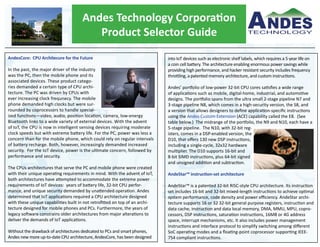 Andes Technology Corporation
Product Selector Guide
AndesCore: CPU Architecure for the Future
In the past, the major driver of the industry
was the PC, then the mobile phone and its
associated devices. These product catego-
ries demanded a certain type of CPU archi-
tecture. The PC was driven by CPUs with
ever increasing clock frequnecy. The mobile
phone demanded high clocks but were sur-
rounded by coprocessors to handle special-
ized functions—video, audio, position location, camera, low-energy
Bluetooth links to a wide variety of external devices. With the advent
of IoT, the CPU is now in intelligent sensing devices requiring moderate
clock speeds but with extreme battery life. For the PC, power was less a
concern than for the mobile phone, which could rely on regular intervals
of battery recharge. Both, however, increasingly demanded increased
security. For the IoT device, power is the ultimate concern, followed by
performance and security.
The CPUs architectures that serve the PC and mobile phone were created
with their unique operating requirements in mind. With the advent of IoT,
both architectures have attempted to accommodate the extreme power
requirements of IoT devices: years of battery life, 32-bit CPU perfor-
mance, and unique security demanded by unattended operation. Andes
determined that IoT applications required a CPU architecture designed
with these unique capabilities built in not retrofitted on top of an archi-
tecture designed for mobile phones and PCs. Furthermore, the years of
legacy software constrains older architectures from major alterations to
deliver the demands of IoT applications.
Without the drawback of architectures dedicated to PCs and smart phones,
Andes new more up-to-date CPU architecture, AndesCore, has been designed
into IoT devices such as electronic shelf labels, which requires a 5-year life on
a coin cell battery. The architecture enabling enormous power savings while
providing high performance, and hacker resistant security includes frequency
throttling, a patented memory architecture, and custom instructions.
Andes’ portfolio of low-power 32-bit CPU cores satisfies a wide range
of applications such as mobile, digital-home, industrial, and automotive
designs. The portfolio spans from the ultra small 2-stage pipeline N7 and
3-stage pipeline N8, which comes in a high-security version, the S8, and
a version that allows designers to define application-specific instructions
using the Andes Custom Extension (ACE) capability called the E8. (See
table below.) The midrange of the portfolio, the N9 and N10, each have a
5-stage pipeline. The N10, with 32-bit reg-
isters, comes in a DSP-enabled version, the
D10, that offers 130 new DSP instructions,
including a single-cycle, 32x32 hardware
multiplier. The D10 supports 16-bit and
8-bit SIMD instructions, plus 64-bit signed
and unsigned addition and subtraction.
AndeStar™ instruction-set architecture
AndeStar™ is a patented 32-bit RISC-style CPU architecture. Its instruction
set includes 16-bit and 32-bit mixed-length instructions to achieve optimal
system performance, code density and power efficiency. AndeStar archi-
tecture supports 16 or 32 32-bit general purpose registers, instruction and
data cache, instruction and data local memory, DMA, MMU, MPU, copro-
cessors, DSP instructions, saturation instructions, 16MB or 4G address
space, interrupt mechanisms, etc. It also includes power management
instructions and interface protocol to simplify switching among different
SoC operating modes and a floating-point coprocessor supporting IEEE-
754 compliant instructions.
 
