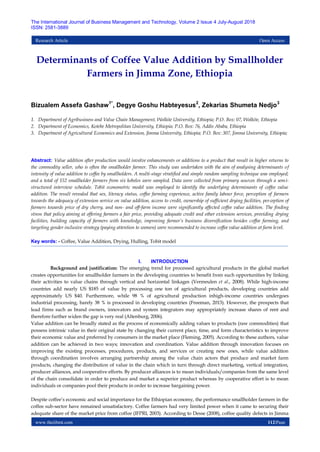 www.theijbmt.com 112|Page
The International Journal of Business Management and Technology, Volume 2 Issue 4 July-August 2018
ISSN: 2581-3889
Research Article Open Access
Determinants of Coffee Value Addition by Smallholder
Farmers in Jimma Zone, Ethiopia
Bizualem Assefa Gashaw1*
, Degye Goshu Habteyesus2
, Zekarias Shumeta Nedjo3
1. Department of Agribusiness and Value Chain Management, Wolkite University, Ethiopia; P.O. Box: 07, Wolkite, Ethiopia
2. Department of Economics, Kotebe Metropolitan University, Ethiopia; P.O. Box: 76, Addis Ababa, Ethiopia
3. Department of Agricultural Economics and Extension, Jimma University, Ethiopia; P.O. Box: 307, Jimma University, Ethiopia;
Abstract: Value addition after production would involve enhancements or additions to a product that result in higher returns to
the commodity seller, who is often the smallholder farmer. This study was undertaken with the aim of analysing determinants of
intensity of value addition to coffee by smallholders. A multi-stage stratified and simple random sampling technique was employed;
and a total of 152 smallholder farmers from six kebeles were sampled. Data were collected from primary sources through a semi-
structured interview schedule. Tobit econometric model was employed to identify the underlying determinants of coffee value
addition. The result revealed that sex, literacy status, coffee farming experience, active family labour force, perception of farmers
towards the adequacy of extension service on value addition, access to credit, ownership of sufficient drying facilities, perception of
farmers towards price of dry cherry, and non- and off-farm income were significantly affected coffee value addition. The finding
stress that policy aiming at offering farmers a fair price, providing adequate credit and other extension services, providing drying
facilities, building capacity of farmers with knowledge, improving farmer’s business diversification besides coffee farming, and
targeting gender inclusive strategy (paying attention to women) were recommended to increase coffee value addition at farm level.
Key words: - Coffee, Value Addition, Drying, Hulling, Tobit model
I. INTRODUCTION
Background and justification: The emerging trend for processed agricultural products in the global market
creates opportunities for smallholder farmers in the developing countries to benefit from such opportunities by linking
their activities to value chains through vertical and horizontal linkages (Vermeulen et al., 2008). While high-income
countries add nearly US $185 of value by processing one ton of agricultural products, developing countries add
approximately US $40. Furthermore, while 98 % of agricultural production inhigh-income countries undergoes
industrial processing, barely 38 % is processed in developing countries (Freeman, 2013). However, the prospects that
lead firms such as brand owners, innovators and system integrators may appropriately increase shares of rent and
therefore further widen the gap is very real (Altenburg, 2006).
Value addition can be broadly stated as the process of economically adding values to products (raw commodities) that
possess intrinsic value in their original state by changing their current place, time, and form characteristics to improve
their economic value and preferred by consumers in the market place (Fleming, 2005). According to these authors, value
addition can be achieved in two ways; innovation and coordination. Value addition through innovation focuses on
improving the existing processes, procedures, products, and services or creating new ones, while value addition
through coordination involves arranging partnership among the value chain actors that produce and market farm
products, changing the distribution of value in the chain which in turn through direct marketing, vertical integration,
producer alliances, and cooperative efforts. By producer alliances is to mean individuals/companies from the same level
of the chain consolidate in order to produce and market a superior product whereas by cooperative effort is to mean
individuals or companies pool their products in order to increase bargaining power.
Despite coffee’s economic and social importance for the Ethiopian economy, the performance smallholder farmers in the
coffee sub-sector have remained unsatisfactory. Coffee farmers had very limited power when it came to securing their
adequate share of the market price from coffee (IFPRI, 2003). According to Desse (2008), coffee quality defects in Jimma
 