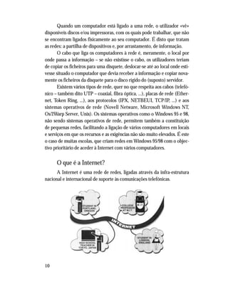 Quando um computador está ligado a uma rede, o utilizador «vê»
disponíveis discos e/ou impressoras, com os quais pode trabalhar, que não
se encontram ligados fisicamente ao seu computador. É disto que tratam
as redes: a partilha de dispositivos e, por arrastamento, de informação.
O cabo que liga os computadores à rede é, meramente, o local por
onde passa a informação – se não existisse o cabo, os utilizadores teriam
de copiar os ficheiros para uma disquete, deslocar-se até ao local onde esti-
vesse situado o computador que devia receber a informação e copiar nova-
mente os ficheiros da disquete para o disco rígido do (suposto) servidor.
Existem vários tipos de rede, quer no que respeita aos cabos (telefó-
nico – também dito UTP – coaxial, fibra óptica, ...), placas de rede (Ether-
net, Token Ring, ...), aos protocolos (IPX, NETBEUI, TCP/IP, ...) e aos
sistemas operativos de rede (Novell Netware, Microsoft Windows NT,
Os/2Warp Server, Unix). Os sistemas operativos como o Windows 95 e 98,
não sendo sistemas operativos de rede, permitem também a constituição
de pequenas redes, facilitando a ligação de vários computadores em locais
e serviços em que os recursos e as exigências não são muito elevados. É este
o caso de muitas escolas, que criam redes em Windows 95/98 com o objec-
tivo prioritário de aceder à Internet com vários computadores.
O que é a Internet?
A Internet é uma rede de redes, ligadas através da infra-estrutura
nacional e internacional de suporte às comunicações telefónicas.
10
 