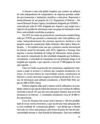 11
A Internet é uma rede global complexa, que consiste em milhares
de redes independentes de computadores, de empresas privadas, entida-
des governamentais e instituições científicas e educativas. Representa o
desenvolvimento de um projecto do U.S. Department of Defense – Ad-
vanced Research Projects Agency (actualmente designado por DARPA) –
começado por volta de 1970, designado por Arpanet e que surgiu com o
objectivo de partilha de informação entre um grupo de instituições cientí-
ficas e universidades envolvidas no projecto.
Em 1973, foi criado um protocolo de comunicações standard desig-
nado por TCP/IP, que permitiu a comunicação entre redes públicas e pri-
vadas, independentemente dos sistemas operativos, hardware e dos
próprios canais de comunicação (linha telefónica, fibra óptica, linhas de-
dicadas, ...). Foi também nesse ano que a primeira conexão internacional
da Internet actual foi efectuada, entre EUA, Inglaterra e Noruega. Para
suportar a enorme densidade de tráfego de informação, foram prepara-
dos canais de comunicação de alta velocidade designados por backbones.
Actualmente, a velocidade de transmissão nos nós principais atinge os 45
megabits por segundo, o que equivale a cerca de 17 000 páginas de texto
(por segundo…).
Uma vez criados os protocolos de comunicação, rapidamente come-
çaram a surgir os serviços e o software que compõem actualmente a In-
ternet. Os serviços básicos de conectividade remota, transferência de
ficheiros e correio electrónico surgiram em finais da década de 70 e o ser-
viço de informação mais utilizado actualmente, a World Wide Web, sur-
giu em 1989 (CERN, Suíça).
Embora ninguém saiba qual o número real de utilizadores na actua-
lidade, estima-se que seja da ordem das dezenas ou até centenas de milhões,
crescendo à taxa de 15% por mês (em cada quinze minutos, uma nova rede
incorpora-se na Internet…), coexistindo actualmente cerca de 50 000 re-
des operacionais.
Cerca de 78 países têm acesso total à Internet e 146 têm possibili-
dade de trocar correio electrónico, o que nos dá uma visão adequada des-
ta nova realidade de «comunicação global» – sem dúvida que o Mundo
está cada vez a ficar mais pequeno, pelo menos do ponto de vista da inter-
conectividade inerente à «Auto-Estrada da Informação». Esta nova realidade
 