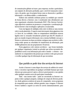 12
de comunicações globais vai trazer, para empresas, escolas e particulares,
um conjunto de alterações profundas, quer a nível de transacções comer-
ciais e de gestão, quer da própria forma como se desenvolve e partilha a
informação e, em última análise, o conhecimento.
Embora não existindo nenhuma pessoa ou entidade que controle
de forma directa a Internet, esta é coordenada (não oficialmente) por
uma organização voluntária denominada ISOC (The Internet Society),
cujos objectivos consistem em promover a cooperação e coordenação glo-
bal da Internet e das tecnologias e aplicações a si associadas.
Com esta ligação de múltiplas redes entre si obtém-se uma enorme
rede à escala planetária. O aspecto mais interessante desta gigantesca teia
é o facto de, na realidade, todos os computadores individuais estarem
ligados entre si, tornando virtualmente possível que dois PC situados al-
gures no mundo troquem informação com a mesma facilidade com que o
fariam se estivessem em duas secretárias contíguas num escritório (a dife-
rença reside apenas na velocidade de transferência da informação, pois
10 000 quilómetros não são propriamente 10 metros).
Nesta gigantesca rede existem servidores – que foram instalados
por qualquer organização (estatal ou privada) que achou necessário dis-
ponibilizar acesso à sua informação para todo o mundo – e clientes – nor-
malmente os computadores das pessoas que acedem à rede para procurar
e recolher qualquer tipo de informação de que necessitam.
Que partido se pode tirar dos serviços da Internet
Aceder à Internet é como dispor dos serviços de milhões de consul-
tores, e encontrar especialistas em qualquer actividade humana (por mais
obscura que possa parecer) aptos a oferecer graciosamente a sua opinião
sobre qualquer assunto acerca do qual sejam consultados.
Tudo – mas mesmo tudo! – pode ser encontrado na Internet: res-
posta a toda e qualquer pergunta, catálogos de compra de diversos produ-
tos, desde guitarras acústicas até peças de computador, novos programas
de computador para ensaiar, software gratuito, sons e imagens. A Internet
fornece também o suporte ao envio de correio (instantaneamente, para
 