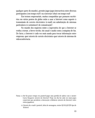 13
qualquer parte do mundo), permite jogar jogos interactivos entre diversos
participantes (em tempo real1) ou conversar (chat) em tempo real!
Em termos empresariais, muitas companhias que possuem escritó-
rios em vários pontos do globo estão a usar a Internet como suporte à
transmissão de correio electrónico (e-mail) em substituição de sistemas
particulares (e caríssimos!) de comunicação2.
No mundo dos negócios existe a expectativa de que a Internet se
venha a tornar, a breve trecho, tão usual e usada como a máquina de fax.
De facto, a Internet é cada vez mais usada para trocar informação entre
empresas, quer através de correio electrónico quer através de sistemas de
videoconferência.
Notas: (1) Até há pouco tempo era possível jogar uma partida de xadrez com o mestre
Garry Kasparov através da Internet! Hoje em dia há cada vez mais jogos
comerciais que permitem a interacção à distância (através da Internet) entre
vários jogadores.
(2) Através do e-mail é possível, além de mensagens, enviar QUALQUER tipo de
ficheiro!
 