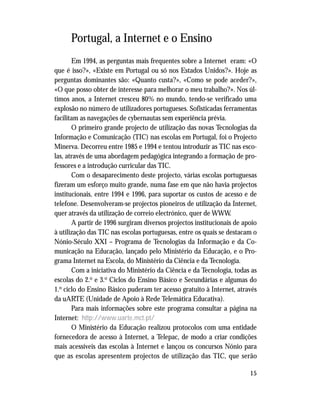 15
Portugal, a Internet e o Ensino
Em 1994, as perguntas mais frequentes sobre a Internet eram: «O
que é isso?», «Existe em Portugal ou só nos Estados Unidos?». Hoje as
perguntas dominantes são: «Quanto custa?», «Como se pode aceder?»,
«O que posso obter de interesse para melhorar o meu trabalho?». Nos úl-
timos anos, a Internet cresceu 80% no mundo, tendo-se verificado uma
explosão no número de utilizadores portugueses. Sofisticadas ferramentas
facilitam as navegações de cybernautas sem experiência prévia.
O primeiro grande projecto de utilização das novas Tecnologias da
Informação e Comunicação (TIC) nas escolas em Portugal, foi o Projecto
Minerva. Decorreu entre 1985 e 1994 e tentou introduzir as TIC nas esco-
las, através de uma abordagem pedagógica integrando a formação de pro-
fessores e a introdução curricular das TIC.
Com o desaparecimento deste projecto, várias escolas portuguesas
fizeram um esforço muito grande, numa fase em que não havia projectos
institucionais, entre 1994 e 1996, para suportar os custos de acesso e de
telefone. Desenvolveram-se projectos pioneiros de utilização da Internet,
quer através da utilização de correio electrónico, quer de WWW.
A partir de 1996 surgiram diversos projectos institucionais de apoio
à utilização das TIC nas escolas portuguesas, entre os quais se destacam o
Nónio-Século XXI – Programa de Tecnologias da Informação e da Co-
municação na Educação, lançado pelo Ministério da Educação, e o Pro-
grama Internet na Escola, do Ministério da Ciência e da Tecnologia.
Com a iniciativa do Ministério da Ciência e da Tecnologia, todas as
escolas do 2.o e 3.o Ciclos do Ensino Básico e Secundárias e algumas do
1.o ciclo do Ensino Básico puderam ter acesso gratuito à Internet, através
da uARTE (Unidade de Apoio à Rede Telemática Educativa).
Para mais informações sobre este programa consultar a página na
Internet: http://www.uarte.mct.pt/
O Ministério da Educação realizou protocolos com uma entidade
fornecedora de acesso à Internet, a Telepac, de modo a criar condições
mais acessíveis das escolas à Internet e lançou os concursos Nónio para
que as escolas apresentem projectos de utilização das TIC, que serão
 