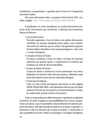 16
devidamente acompanhados e apoiados pelos Centros de Competência
entretanto criados.
Para mais informações sobre o programa Nónio-Século XXI, con-
sultar a página: http://www.dapp.min-edu.pt/nonio/nonio.htm
É gratificante ver como actualmente as escolas desenvolvem pro-
jectos muito interessantes que incentivam a utilização das ferramentas
básicas da Internet:
• Correio Electrónico
Tem sido organizada a troca de ideias com adultos directamente
envolvidos em assuntos divulgados pelos media e que constituí-
ram motivo de interesse para os alunos. Há igualmente projectos
de intercâmbios telemáticos entre escolas portuguesas e entre estas
e escolas estrangeiras.
• Consulta de Bases de Dados
Os alunos consultam as bases de dados, em busca de materiais
autênticos que possam apoiar e complementar as temáticas que
focalizam nas aulas de diversas disciplinas.
• Grupos de debate da Usenet
Grupos de alunos e professores trocam informação com outros
utilizadores da Internet sobre diversos assuntos, utilizando muita
dessa informação no processo de ensino/aprendizagem.
• Construção de Páginas.
Cada vez mais escolas portuguesas apresentam as suas páginas
WWW (World Wide Web), com informações diversas que vão desde
notícias da Escola até aos projectos em desenvolvimento, incluin-
do, muitas delas, jornais escolares electrónicos.
Cada vez mais professores obtêm formação e experiência na utilização
da Internet, de modo a integrar as suas possibilidades nos recursos a propor-
cionar aos alunos, o que tem permitido o desenvolvimento de inúmeros pro-
jectos inovadores. Este tipo de projectos pode levar os alunos a aprender e a
interessar-se cada vez mais pelo que se passa no mundo e a desenvolver as
suas capacidades de escrita e leitura em português e em línguas estrangeiras.
 