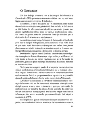 17
Os Netmanuais
Nos dias de hoje, o contacto com as Tecnologias de Informação e
Comunicação (TIC) apresenta-se como uma realidade cada vez mais bana-
lizada para um número crescente de indivíduos.
No entanto, ao nível do Ensino, as TIC encontram ainda muitos
obstáculos à sua utilização mais generalizada. Por um lado, as deficiências
na distribuição de infra-estruturas telemáticas, apesar dos grandes pro-
gressos registados nos últimos anos; por outro, a insuficiência da forma-
ção técnica de grande parte dos professores, facto que contribui para a
diminuição da eficácia dos recursos disponíveis.
Ao caminharmos para uma Sociedade de Informação, a Escola não
pode ficar à margem deste processo, deve acompanhá-lo de perto, a fim
de que o seu papel formativo contribua para uma melhor inserção dos
alunos nessa sociedade, ensinando-os simultaneamente a tirarem o me-
lhor partido das suas vantagens e a defenderem-se dos seus perigos.
Deste modo, a ligação entre a Escola e a Internet constitui um objec-
tivo estratégico de desenvolvimento que exige mudanças a diferentes ní-
veis, desde a dotação de novos equipamentos até à formação de
professores, passando pelas mudanças dos materiais didácticos, incluindo
os manuais escolares.
Tendo presente uma preocupação de acompanhar os novos tempos e
estando atenta às novas orientações metodológicas que se começam a dese-
nhar, lançou a Texto Editora a iniciativa de tornar os seus manuais escolares
em instrumentos didácticos que pudessem fazer a ponte com as potenciali-
dades oferecidas pela Internet. Surgiu, assim, o conceito dos Netmanuais.
Articulando os conteúdos e as actividades com um conjunto de ende-
reços da Internet, cada um dos Netmanuais permite que a inovação meto-
dológica possa avançar mais rapidamente, quer por orientação do
professor quer por iniciativa dos alunos. Como a escolha dos endereços
tem em consideração a adequação ao nível etário e o rigor científico das
informações, fica aberto o caminho para uma utilização fácil, rápida e
adequada da WWW.
Não se pretende que as consultas se restrinjam aos endereços pro-
postos, mas atendendo à limitada penetração da Internet em termos das
 