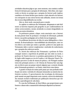 18
actividades educativas julga-se que, neste momento, esta constitui a melhor
forma de iniciação para a pesquisa de informação. Além disso, não esque-
cendo os desvios ou perigos que a pesquisa da Internet pode implicar,
contribui-se de forma decisiva para mostrar o lado educativo da Internet,
em contraponto às suas outras facetas mais utilizadas, mesmo em termos
dos recursos disponibilizados nas escolas.
Abre-se, deste modo, uma janela para o mundo.
Ao explorar os endereços dos Netmanuais, ultrapassam-se mais facil-
mente as barreiras impostas pela geografia ou por condicionalismos de
ordem socioeconómica, mesmo atendendo às actuais desigualdades no
acesso aos meios telemáticos.
Os professores passam a dispor, nesta associação com a Internet,
da mais potente fonte de produção e circulação de informação, podendo
inovar a sua prática pedagógica até ao limite da sua imaginação.
Os problemas decorrentes da falta de meios bibliográficos e docu-
mentais, da desactualização e inacessibilidade das informações, entre ou-
tros óbices a um ensino que ensine a aprender, podem ter uma ajuda nos
Netmanuais, dado o carácter complementar e motivador do conhecimento
que a pesquisa dos endereços suscita.
Se, através dos endereços dos Netmanuais, o professor de Física
conseguir mostrar a experiência do pêndulo que não existe na escola, o
professor de Francês descrever os produtos gastronómicos da França, o
de Inglês exibir imagens ao vivo de Londres, o de Educação Visual e Tec-
nológica percorrer as salas de museus de pintura, o de Português analisar
textos dos principais autores e o de Ciências da Natureza fizer uma liga-
ção em directo para um parque natural, julgamos que a semente deixada
pelos Netmanuais germinará e, no Ensino, nada ficará como dantes.
A grande revolução do ensino pode passar por uma profunda modi-
ficação nos meios e métodos de educação instaurados na maioria das ins-
tituições escolares. O aproveitamento das tecnologias da informação
pode assumir um papel importante neste contexto, através da substituição
dos manuais escolares tradicionais por publicações interactivas que esti-
mulem a aprendizagem de cada aluno.
É o caso dos NetManuais, da Texto Editora, que proporcionam a pro-
fessores e alunos todo o manancial de informação disponível na Internet.
 
