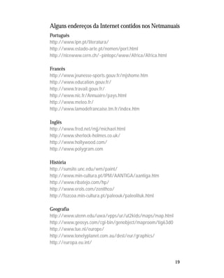 19
Alguns endereços da Internet contidos nos Netmanuais
Português
http://www.ipn.pt/literatura/
http://www.estado-arte.pt/nomen/port.html
http://nicewww.cern.ch/~pintopc/www/Africa/Africa.html
Francês
http://www.jeunesse-sports.gouv.fr/mjshome.htm
http://www.education.gouv.fr/
http://www.travail.gouv.fr/
http://www.nic.fr/Annuaire/pays.html
http://www.meteo.fr/
http://www.lamodefrancaise.tm.fr/index.htm
Inglês
http://www.fred.net/mjj/michael.html
http://www.sherlock-holmes.co.uk/
http://www.hollywood.com/
http://www.polygram.com
História
http://sunsite.unc.edu/wm/paint/
http://www.min-cultura.pt/IPM/AANTIGA/aantiga.htm
http://www.ribatejo.com/hp/
http://www.erols.com/zenithco/
http://fozcoa.min-cultura.pt/paleouk/paleolituk.html
Geografia
http://www.utenn.edu/uwa/vpps/ur/ut2kids/maps/map.html
http://www.geosys.com/cgi-bin/genobject/maproom/tig63d0
http://www.tue.nl/europe/
http://www.lonelyplanet.com.au/dest/eur/graphics/
http://europa.eu.int/
 