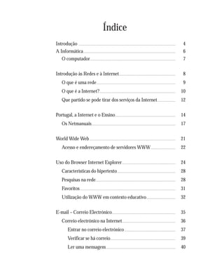 Este livro foi impresso em papel ecológico fabricado com pasta isenta de cloro (TCF), 100% reciclável e com tintas isentas de elementos pesados solú-
veis contaminantes (Chumbo, Antimónio, Arsénio, Bário, Cádmio, Crómio, Mercúrio e Selénio), de acordo com a Directiva Europeia 88/378/UE.
Índice
Introdução ............................................................................................................................................................................ 4
A Informática.................................................................................................................................................................... 6
O computador........................................................................................................................................................ 7
Introdução às Redes e à Internet.................................................................................................... 8
O que é uma rede............................................................................................................................................ 9
O que é a Internet?....................................................................................................................................... 10
Que partido se pode tirar dos serviços da Internet................................ 12
Portugal, a Internet e o Ensino........................................................................................................... 14
Os Netmanuais..................................................................................................................................................... 17
World Wide Web......................................................................................................................................................... 21
Acesso e endereçamento de servidores WWW............................................ 22
Uso do Browser Internet Explorer............................................................................................... 24
Características do hipertexto........................................................................................................ 28
Pesquisas na rede.............................................................................................................................................. 28
Favoritos.......................................................................................................................................................................... 31
Utilização do WWW em contexto educativo.................................................... 32
E-mail – Correio Electrónico................................................................................................................. 35
Correio electrónico na Internet............................................................................................... 36
Entrar no correio electrónico........................................................................................... 37
Verificar se há correio.................................................................................................................... 39
Ler uma mensagem............................................................................................................................ 40
 