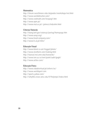 20
Matemática
http://forum.swarthmore.edu/alejandre/workshops/net.html
http://www.worldofescher.com/
http://www.coolmath.com/tesspag1.htm
http://www.apm.pt/
http://www.mat.uc.pt/~jaimecs/indexhm.html
Ciências Naturais
http://bang.lanl.gov/solarsys/portug/homepage.htm
http://www.unep.org/
http://www.fossil-company.com/
http://www.fc.ul.pt/mhn/
Educação Visual
http://www.kbnet.co.uk/rleggat/photo/
http://www.steelform.com/making.html
http://banzai.msi.umn.edu/leonardo/
http://www.iem.ac.ru/wm/paint/auth/gogh/
http://www.artlex.com/
Educação Física
http://www.cidadevirtual.pt/arlivre/ac/
http://www.worldsport.com
http://sports.yahoo.com/
http://whyfiles.news.wisc.edu/019olympic/index.html
 