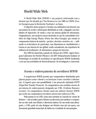 World Wide Web
A World Wide Web (WWW) é um projecto relacionado com a
Internet que foi iniciado por Tim Berners-Lee em 1989 no CERN (Cen-
tre Européen pour la Recherche Nucléaire), na Suíça.
O objectivo deste projecto é facultar aos utilizadores da Internet um
mecanismo de aceder a informação distribuída na rede, conjugado com faci-
lidades de hipertexto, de modo a criar um sistema global de informação.
Originalmente, este projecto estava destinado ao uso da comunidade cien-
tífica da High Energy Physics (Física das Altas Energias, que estuda os
componentes básicos da matéria – protões, electrões, neutrões, etc. –, utili-
zando os aceleradores de partículas), mas disseminou-se mundialmente e
tornou-se um sistema de uso global, sendo actualmente um repositório de
milhares de localizações de informação e grupos de interesse.
Em 1994 foi anunciada a junção de esforços do CERN, (agora Euro-
pean Laboratory for Particle Physics) e do MIT (Massachusetts Institute of
Technology) no sentido de normalizar as especificações WWW, facilitando
o seu uso nas actividades de desenvolvimento, de investigação e comerciais.
Acesso e endereçamento de servidores WWW
A arquitectura WWW permite que computadores distribuídos pelo
planeta peçam (como «cliente») ou forneçam (como «servidor») informa-
ção. O suporte para esta possibilidade é um protocolo intitulado HTTP
(HyperText Transfer Protocol). Os computadores são acedidos através de
um sistema de endereçamento designado por URL (Uniform Resource
Locator). Os computadores clientes usam um software browser WWW
que acede aos computadores servidores através dos endereços URL.
Pode pensar-se no URL como uma extensão ao conceito de «nome de
ficheiro» – não só indica qual o ficheiro na directoria mas também o computa-
dor na rede onde esse ficheiro e directoria existem. De um modo mais abran-
gente, o URL pode até não designar um ficheiro mas sim um query, um
documento guardado numa base de dados ou o resultado de uma pesquisa.
 