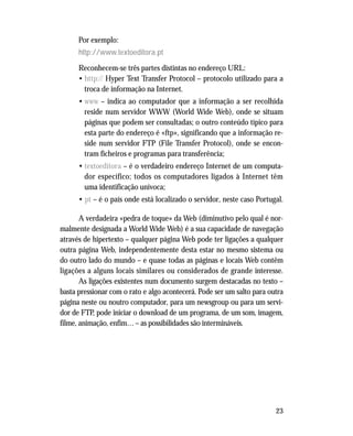 23
Por exemplo:
http://www.textoeditora.pt
Reconhecem-se três partes distintas no endereço URL:
• http:// Hyper Text Transfer Protocol – protocolo utilizado para a
troca de informação na Internet.
• www – indica ao computador que a informação a ser recolhida
reside num servidor WWW (World Wide Web), onde se situam
páginas que podem ser consultadas; o outro conteúdo típico para
esta parte do endereço é «ftp», significando que a informação re-
side num servidor FTP (File Transfer Protocol), onde se encon-
tram ficheiros e programas para transferência;
• textoeditora – é o verdadeiro endereço Internet de um computa-
dor específico; todos os computadores ligados à Internet têm
uma identificação unívoca;
• pt – é o país onde está localizado o servidor, neste caso Portugal.
A verdadeira «pedra de toque» da Web (diminutivo pelo qual é nor-
malmente designada a World Wide Web) é a sua capacidade de navegação
através de hipertexto – qualquer página Web pode ter ligações a qualquer
outra página Web, independentemente desta estar no mesmo sistema ou
do outro lado do mundo – e quase todas as páginas e locais Web contêm
ligações a alguns locais similares ou considerados de grande interesse.
As ligações existentes num documento surgem destacadas no texto –
basta pressionar com o rato e algo acontecerá. Pode ser um salto para outra
página neste ou noutro computador, para um newsgroup ou para um servi-
dor de FTP, pode iniciar o download de um programa, de um som, imagem,
filme, animação, enfim… – as possibilidades são intermináveis.
 