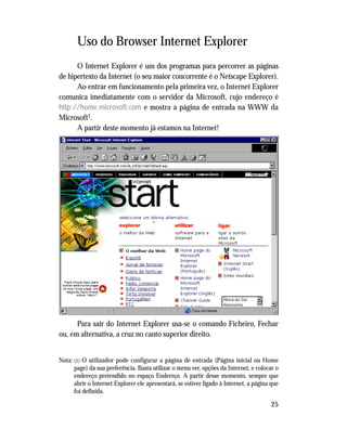 25
Uso do Browser Internet Explorer
O Internet Explorer é um dos programas para percorrer as páginas
de hipertexto da Internet (o seu maior concorrente é o Netscape Explorer).
Ao entrar em funcionamento pela primeira vez, o Internet Explorer
comunica imediatamente com o servidor da Microsoft, cujo endereço é
http://home.microsoft.com e mostra a página de entrada na WWW da
Microsoft1.
A partir deste momento já estamos na Internet!
Para sair do Internet Explorer usa-se o comando Ficheiro, Fechar
ou, em alternativa, a cruz no canto superior direito.
Nota: (1) O utilizador pode configurar a página de entrada (Página inicial ou Home
page) da sua preferência. Basta utilizar o menu ver, opções da Internet, e colocar o
endereço pretendido no espaço Endereço. A partir desse momento, sempre que
abrir o Internet Explorer ele apresentará, se estiver ligado à Internet, a página que
foi definida.
 