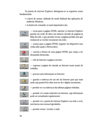 26
Na janela do Internet Explorer distinguem-se as seguintes zonas
fundamentais:
• a barra de menus, utilizada do modo habitual das aplicações de
ambiente Windows;
• os botões de comando; os mais importantes são:
— recua para a página HTML anterior (o Internet Explorer
guarda em cache de disco um número elevado de páginas já
lidas da rede, o que permite recuar a páginas já lidas sem que
tenham de se receber novamente da rede);
— avança para a página HTML seguinte (só disponível caso
tenha sido usado o Retroceder);
— cancela a leitura de uma página HTML que esteja a ser
demasiado demorada;
— relê da Internet a página corrente;
— regressa à página de entrada na Internet nesta sessão de
trabalho;
— procura uma informação na Internet;
— guarda o endereço de um site da Internet para que mais
tarde seja possível lá voltar sem ter de o digitar novamente;
— permite ver os endereços das últimas páginas visitadas;
— permite ver canais existentes na Internet, cuja informação
pode ser actualizada regularmente;
— permite ver a janela do Internet Explorer em todo o ecrã,
sem barras nem menus legendados;
— permite enviar / receber e-mail;
 