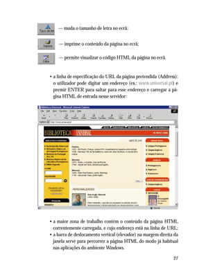 27
— muda o tamanho de letra no ecrã;
— imprime o conteúdo da página no ecrã;
— permite visualizar o código HTML da página no ecrã.
• a linha de especificação do URL da página pretendida (Address):
o utilizador pode digitar um endereço (ex.: www.universal.pt) e
premir ENTER para saltar para esse endereço e carregar a pá-
gina HTML de entrada nesse servidor:
• a maior zona de trabalho contém o conteúdo da página HTML
correntemente carregada, e cujo endereço está na linha de URL;
• a barra de deslocamento vertical (elevador) na margem direita da
janela serve para percorrer a página HTML do modo já habitual
nas aplicações do ambiente Windows.
 