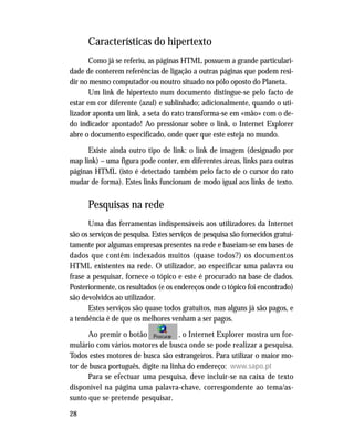 28
Características do hipertexto
Como já se referiu, as páginas HTML possuem a grande particulari-
dade de conterem referências de ligação a outras páginas que podem resi-
dir no mesmo computador ou noutro situado no pólo oposto do Planeta.
Um link de hipertexto num documento distingue-se pelo facto de
estar em cor diferente (azul) e sublinhado; adicionalmente, quando o uti-
lizador aponta um link, a seta do rato transforma-se em «mão» com o de-
do indicador apontado! Ao pressionar sobre o link, o Internet Explorer
abre o documento especificado, onde quer que este esteja no mundo.
Existe ainda outro tipo de link: o link de imagem (designado por
map link) – uma figura pode conter, em diferentes áreas, links para outras
páginas HTML (isto é detectado também pelo facto de o cursor do rato
mudar de forma). Estes links funcionam de modo igual aos links de texto.
Pesquisas na rede
Uma das ferramentas indispensáveis aos utilizadores da Internet
são os serviços de pesquisa. Estes serviços de pesquisa são fornecidos gratui-
tamente por algumas empresas presentes na rede e baseiam-se em bases de
dados que contêm indexados muitos (quase todos?) os documentos
HTML existentes na rede. O utilizador, ao especificar uma palavra ou
frase a pesquisar, fornece o tópico e este é procurado na base de dados.
Posteriormente, os resultados (e os endereços onde o tópico foi encontrado)
são devolvidos ao utilizador.
Estes serviços são quase todos gratuitos, mas alguns já são pagos, e
a tendência é de que os melhores venham a ser pagos.
Ao premir o botão , o Internet Explorer mostra um for-
mulário com vários motores de busca onde se pode realizar a pesquisa.
Todos estes motores de busca são estrangeiros. Para utilizar o maior mo-
tor de busca português, digite na linha do endereço: www.sapo.pt
Para se efectuar uma pesquisa, deve incluir-se na caixa de texto
disponível na página uma palavra-chave, correspondente ao tema/as-
sunto que se pretende pesquisar.
 