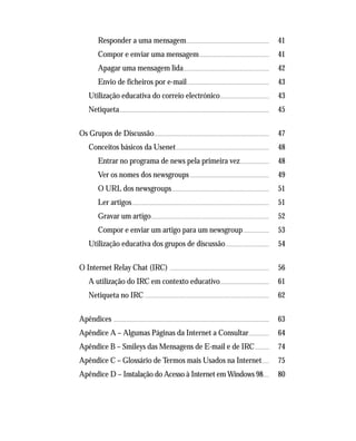 Responder a uma mensagem............................................................................................. 41
Compor e enviar uma mensagem.............................................................................. 41
Apagar uma mensagem lida................................................................................................ 42
Envio de ficheiros por e-mail............................................................................................ 43
Utilização educativa do correio electrónico....................................................... 43
Netiqueta........................................................................................................................................................................ 45
Os Grupos de Discussão................................................................................................................................. 47
Conceitos básicos da Usenet........................................................................................................ 48
Entrar no programa de news pela primeira vez................................. 48
Ver os nomes dos newsgroups......................................................................................... 49
O URL dos newsgroups............................................................................................................. 51
Ler artigos.......................................................................................................................................................... 51
Gravar um artigo.................................................................................................................................... 52
Compor e enviar um artigo para um newsgroup............................. 53
Utilização educativa dos grupos de discussão................................................. 54
O Internet Relay Chat (IRC) ............................................................................................................... 56
A utilização do IRC em contexto educativo....................................................... 61
Netiqueta no IRC............................................................................................................................................ 62
Apêndices .............................................................................................................................................................................. 63
Apêndice A – Algumas Páginas da Internet a Consultar....................... 64
Apêndice B – Smileys das Mensagens de E-mail e de IRC................ 74
Apêndice C – Glossário de Termos mais Usados na Internet........ 75
Apêndice D – Instalação do Acesso à Internet em Windows 98....... 80
 