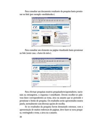 30
Para consultar um documento resultante da pesquisa basta pressio-
nar no link (por exemplo «mediabooks»).
Para consultar um elemento na página visualizada basta pressionar
no link (neste caso, «Autor do mês»).
Para efectuar pesquisas noutros pesquisadores/apontadores, nacio-
nais ou estrangeiros, o esquema é semelhante. Devem escolher-se pala-
vras-chave correspondentes ao tema, área ou assunto que se pretende e
pressionar o botão de pesquisa. Os resultados serão apresentados noutra
janela, normalmente com diversas opções de escolha.
Se os resultados da pesquisa forem demasiado extensos, com a
apresentação de muitos endereços de páginas, deve fazer-se nova pesqui-
sa, restringindo o tema, a área ou o assunto.
 