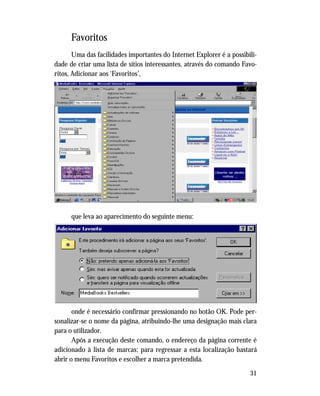 31
Favoritos
Uma das facilidades importantes do Internet Explorer é a possibili-
dade de criar uma lista de sítios interessantes, através do comando Favo-
ritos, Adicionar aos ‘Favoritos’,
que leva ao aparecimento do seguinte menu:
onde é necessário confirmar pressionando no botão OK. Pode per-
sonalizar-se o nome da página, atribuindo-lhe uma designação mais clara
para o utilizador.
Após a execução deste comando, o endereço da página corrente é
adicionado à lista de marcas; para regressar a esta localização bastará
abrir o menu Favoritos e escolher a marca pretendida.
 