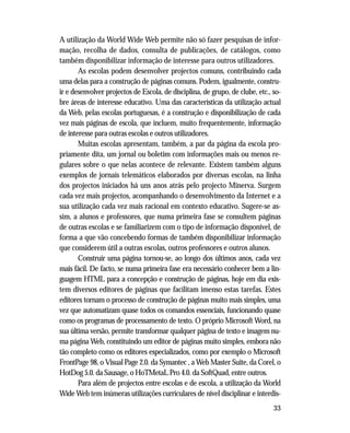 33
A utilização da World Wide Web permite não só fazer pesquisas de infor-
mação, recolha de dados, consulta de publicações, de catálogos, como
também disponibilizar informação de interesse para outros utilizadores.
As escolas podem desenvolver projectos comuns, contribuindo cada
uma delas para a construção de páginas comuns. Podem, igualmente, constru-
ir e desenvolver projectos de Escola, de disciplina, de grupo, de clube, etc., so-
bre áreas de interesse educativo. Uma das características da utilização actual
da Web, pelas escolas portuguesas, é a construção e disponibilização de cada
vez mais páginas de escola, que incluem, muito frequentemente, informação
de interesse para outras escolas e outros utilizadores.
Muitas escolas apresentam, também, a par da página da escola pro-
priamente dita, um jornal ou boletim com informações mais ou menos re-
gulares sobre o que nelas acontece de relevante. Existem também alguns
exemplos de jornais telemáticos elaborados por diversas escolas, na linha
dos projectos iniciados há uns anos atrás pelo projecto Minerva. Surgem
cada vez mais projectos, acompanhando o desenvolvimento da Internet e a
sua utilização cada vez mais racional em contexto educativo. Sugere-se as-
sim, a alunos e professores, que numa primeira fase se consultem páginas
de outras escolas e se familiarizem com o tipo de informação disponível, de
forma a que vão concebendo formas de também disponibilizar informação
que considerem útil a outras escolas, outros professores e outros alunos.
Construir uma página tornou-se, ao longo dos últimos anos, cada vez
mais fácil. De facto, se numa primeira fase era necessário conhecer bem a lin-
guagem HTML para a concepção e construção de páginas, hoje em dia exis-
tem diversos editores de páginas que facilitam imenso estas tarefas. Estes
editores tornam o processo de construção de páginas muito mais simples, uma
vez que automatizam quase todos os comandos essenciais, funcionando quase
como os programas de processamento de texto. O próprio Microsoft Word, na
sua última versão, permite transformar qualquer página de texto e imagem nu-
ma página Web, constituindo um editor de páginas muito simples, embora não
tão completo como os editores especializados, como por exemplo o Microsoft
FrontPage 98, o Visual Page 2.0. da Symantec , a Web Master Suite, da Corel, o
HotDog 5.0. da Sausage, o HoTMetaL Pro 4.0. da SoftQuad, entre outros.
Para além de projectos entre escolas e de escola, a utilização da World
Wide Web tem inúmeras utilizações curriculares de nível disciplinar e interdis-
 