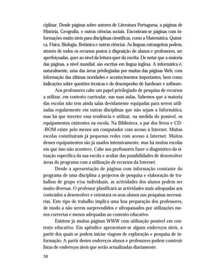 34
ciplinar. Desde páginas sobre autores de Literatura Portuguesa, a páginas de
História, Geografia, e outras ciências sociais. Encontram-se páginas com in-
formações muito úteis para disciplinas científicas, como a Matemática, Quími-
ca, Física, Biologia, Botânica e outras ciências. As línguas estrangeiras podem,
através de todos os recursos postos à disposição de alunos e professores, ser
aperfeiçoadas, quer ao nível da leitura quer da escrita. De notar que a maioria
das páginas, a nível mundial, são escritas em língua inglesa. A informática é,
naturalmente, uma das áreas privilegiadas por muitas das páginas Web, com
informação das últimas novidades e acontecimentos importantes, bem como
indicações sobre questões técnicas e de desempenho de hardware e software.
Aos professores cabe um papel privilegiado de pesquisa de recursos
a utilizar, em contexto curricular, nas suas aulas. Sabemos que a maioria
das escolas não tem ainda salas devidamente equipadas para serem utili-
zadas regularmente em outras disciplinas que não sejam a Informática,
mas há que inverter essa tendência e utilizar, na medida do possível, os
equipamentos existentes na escola. Na Biblioteca, a par dos livros e CD-
-ROM existe pelo menos um computador com acesso à Internet. Muitas
escolas constituíram já pequenas redes com acesso à Internet. Muitos
desses equipamentos são já usados intensivamente, mas há muitas escolas
em que isso não acontece. Cabe aos professores fazer o diagnóstico da si-
tuação específica da sua escola e avaliar das possibilidades de desenvolver
áreas do programa com a utilização de recursos da Internet.
Desde a apresentação de páginas com informação constante do
programa de uma disciplina a projectos de pesquisa e elaboração de tra-
balhos de grupo e/ou individuais, as actividades dos alunos podem ser
muito diversas. O professor planificará as actividades mais adequadas aos
conteúdos a desenvolver e orientará os seus alunos nas pesquisas necessá-
rias. Este tipo de trabalho implica uma boa preparação dos professores,
de modo a não serem surpreendidos e ultrapassados por utilizações me-
nos correctas e menos adequadas ao contexto educativo.
Existem já muitas páginas WWW com utilização possível em con-
texto educativo. Em apêndice apresentam-se alguns endereços úteis, a
partir dos quais se podem iniciar viagens de exploração e pesquisa de in-
formação. A partir destes endereços alunos e professores podem construir
listas de endereços úteis que serão actualizadas diariamente.
 