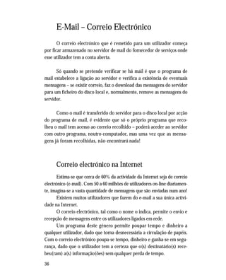 36
E-Mail – Correio Electrónico
O correio electrónico que é remetido para um utilizador começa
por ficar armazenado no servidor de mail do fornecedor de serviços onde
esse utilizador tem a conta aberta.
Só quando se pretende verificar se há mail é que o programa de
mail estabelece a ligação ao servidor e verifica a existência de eventuais
mensagens – se existir correio, faz o download das mensagens do servidor
para um ficheiro do disco local e, normalmente, remove as mensagens do
servidor.
Como o mail é transferido do servidor para o disco local por acção
do programa de mail, é evidente que só o próprio programa que reco-
lheu o mail tem acesso ao correio recolhido – poderá aceder ao servidor
com outro programa, noutro computador, mas uma vez que as mensa-
gens já foram recolhidas, não encontrará nada!
Correio electrónico na Internet
Estima-se que cerca de 60% da actividade da Internet seja de correio
electrónico (e-mail). Com 50 a 60 milhões de utilizadores on-line diariamen-
te, imagina-se a vasta quantidade de mensagens que são enviadas num ano!
Existem muitos utilizadores que fazem do e-mail a sua única activi-
dade na Internet.
O correio electrónico, tal como o nome o indica, permite o envio e
recepção de mensagens entre os utilizadores ligados em rede.
Um programa deste género permite poupar tempo e dinheiro a
qualquer utilizador, dado que torna desnecessária a circulação de papéis.
Com o correio electrónico poupa-se tempo, dinheiro e ganha-se em segu-
rança, dado que o utilizador tem a certeza que o(s) destinatário(s) rece-
beu(ram) a(s) informação(ões) sem qualquer perda de tempo.
 