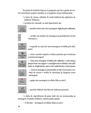 38
Na janela do Outlook Express (o programa que faz a gestão do cor-
reio electrónico) podem visualizar-se as seguintes zonas fundamentais:
• a barra de menus, utilizada do modo habitual das aplicações de
ambiente Windows;
• os botões de comando; os mais importantes são:
— permite enviar uma nova mensagem, digitada pelo utilizador;
— escolhe um modelo de mensagem já parcialmente escrita
e formata-o;
— responde ao autor de uma mensagem recebida pelo utili-
zador;
— envia a mesma resposta a todas as pessoas que receberam
a mesma mensagem;
— envia uma mensagem recebida pelo utilizador a outra pessoa
porque houve um engano e a mensagem não se destina a esse utili-
zador ou, simplesmente, para se dar conhecimento a outra pessoa;
— envia as mensagens armazenadas no disco local para o ser-
vidor de correio e verifica se entretanto já chegaram novas
mensagens;
— apaga uma mensagem recebida (lida ou não!);
— permite elaborar uma lista de endereços pessoais.
• a linha de especificação da pasta onde vão ser armazenadas as
mensagens recebidas (Folders); existem quatro pastas:
— A Receber – mensagens recebidas (lidas ou não!);
 