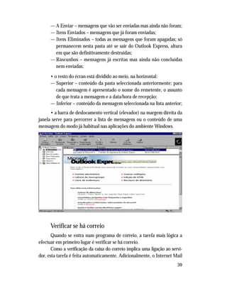 39
— A Enviar – mensagens que vão ser enviadas mas ainda não foram;
— Itens Enviados – mensagens que já foram enviadas;
— Itens Eliminados – todas as mensagens que foram apagadas; só
permanecem nesta pasta até se sair do Outlook Express, altura
em que são definitivamente destruídas;
— Rascunhos – mensagens já escritas mas ainda não concluídas
nem enviadas;
• o resto do écran está dividido ao meio, na horizontal:
— Superior – conteúdo da pasta seleccionada anteriormente; para
cada mensagem é apresentado o nome do remetente, o assunto
de que trata a mensagem e a data/hora de recepção;
— Inferior – conteúdo da mensagem seleccionada na lista anterior;
• a barra de deslocamento vertical (elevador) na margem direita da
janela serve para percorrer a lista de mensagens ou o conteúdo de uma
mensagem do modo já habitual nas aplicações do ambiente Windows.
Verificar se há correio
Quando se entra num programa de correio, a tarefa mais lógica a
efectuar em primeiro lugar é verificar se há correio.
Como a verificação da caixa do correio implica uma ligação ao servi-
dor, esta tarefa é feita automaticamente. Adicionalmente, o Internet Mail
 