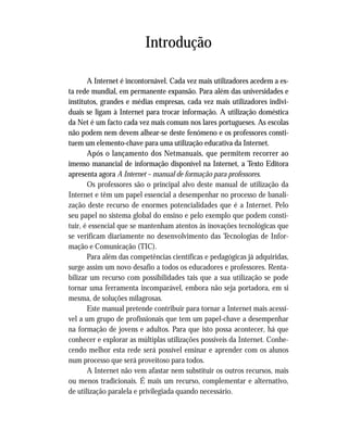 Introdução
A Internet é incontornável. Cada vez mais utilizadores acedem a es-
ta rede mundial, em permanente expansão. Para além das universidades e
institutos, grandes e médias empresas, cada vez mais utilizadores indivi-
duais se ligam à Internet para trocar informação. A utilização doméstica
da Net é um facto cada vez mais comum nos lares portugueses. As escolas
não podem nem devem alhear-se deste fenómeno e os professores consti-
tuem um elemento-chave para uma utilização educativa da Internet.
Após o lançamento dos Netmanuais, que permitem recorrer ao
imenso manancial de informação disponível na Internet, a Texto Editora
apresenta agora A Internet – manual de formação para professores.
Os professores são o principal alvo deste manual de utilização da
Internet e têm um papel essencial a desempenhar no processo de banali-
zação deste recurso de enormes potencialidades que é a Internet. Pelo
seu papel no sistema global do ensino e pelo exemplo que podem consti-
tuir, é essencial que se mantenham atentos às inovações tecnológicas que
se verificam diariamente no desenvolvimento das Tecnologias de Infor-
mação e Comunicação (TIC).
Para além das competências científicas e pedagógicas já adquiridas,
surge assim um novo desafio a todos os educadores e professores. Renta-
bilizar um recurso com possibilidades tais que a sua utilização se pode
tornar uma ferramenta incomparável, embora não seja portadora, em si
mesma, de soluções milagrosas.
Este manual pretende contribuir para tornar a Internet mais acessí-
vel a um grupo de profissionais que tem um papel-chave a desempenhar
na formação de jovens e adultos. Para que isto possa acontecer, há que
conhecer e explorar as múltiplas utilizações possíveis da Internet. Conhe-
cendo melhor esta rede será possível ensinar e aprender com os alunos
num processo que será proveitoso para todos.
A Internet não vem afastar nem substituir os outros recursos, mais
ou menos tradicionais. É mais um recurso, complementar e alternativo,
de utilização paralela e privilegiada quando necessário.
 