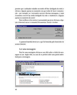 40
permite que o utilizador trabalhe em modo off-line (desligado da rede) e
efectue a ligação apenas no momento em que tenha de haver comunica-
ção – por exemplo, se é necessário escrever diversas mensagens, é mais
económico escrevê-las ainda desligado da rede e estabelecer a ligação
apenas no momento do envio!
Para verificar se há correio (e presumindo que já se efectuou a liga-
ção à Internet) usa-se o comando Ferramentas, Enviar e receber:
A password inserida deverá ser a que foi fornecida pelo fornecedor de
acesso à Internet.
Ler uma mensagem
Para ler uma mensagem efectua-se um click sobre o título da men-
sagem ou um duplo click, no caso de se preferir abrir uma janela indivi-
dual para a mensagem.
 
