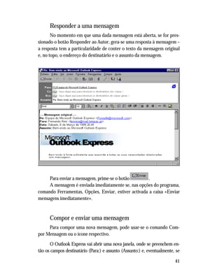 41
Responder a uma mensagem
No momento em que uma dada mensagem está aberta, se for pres-
sionado o botão Responder ao Autor, gera-se uma resposta à mensagem –
a resposta tem a particularidade de conter o texto da mensagem original
e, no topo, o endereço do destinatário e o assunto da mensagem.
Para enviar a mensagem, prime-se o botão .
A mensagem é enviada imediatamente se, nas opções do programa,
comando Ferramentas, Opções, Enviar, estiver activada a caixa «Enviar
mensagens imediatamente».
Compor e enviar uma mensagem
Para compor uma nova mensagem, pode usar-se o comando Com-
por Mensagem ou o ícone respectivo.
O Outlook Express vai abrir uma nova janela, onde se preenchem en-
tão os campos destinatário (Para:) e assunto (Assunto:) e, eventualmente, se
 