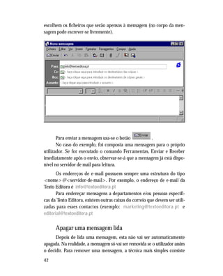 42
escolhem os ficheiros que serão apensos à mensagem (no corpo da men-
sagem pode escrever-se livremente).
Para enviar a mensagem usa-se o botão .
No caso do exemplo, foi composta uma mensagem para o próprio
utilizador. Se for executado o comando Ferramentas, Enviar e Receber
imediatamente após o envio, observar-se-á que a mensagem já está dispo-
nível no servidor de mail para leitura.
Os endereços de e-mail possuem sempre uma estrutura do tipo
<nome>@<servidor-de-mail>. Por exemplo, o endereço de e-mail da
Texto Editora é info@textoeditora.pt
Para endereçar mensagens a departamentos e/ou pessoas específi-
cas da Texto Editora, existem outras caixas do correio que devem ser utili-
zadas para esses contactos (exemplo: marketing@textoeditora.pt e
editorial@textoeditora.pt
Apagar uma mensagem lida
Depois de lida uma mensagem, esta não vai ser automaticamente
apagada. Na realidade, a mensagem só vai ser removida se o utilizador assim
o decidir. Para remover uma mensagem, a técnica mais simples consiste
 