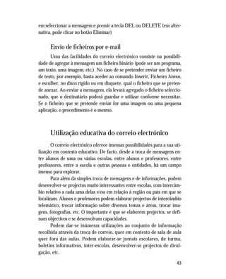 43
em seleccionar a mensagem e premir a tecla DEL ou DELETE (em alter-
nativa, pode clicar no botão Eliminar)
Envio de ficheiros por e-mail
Uma das facilidades do correio electrónico consiste na possibili-
dade de agregar à mensagem um ficheiro binário (pode ser um programa,
um texto, uma imagem, etc.). No caso de se pretender enviar um ficheiro
de texto, por exemplo, basta aceder ao comando Inserir, Ficheiro Anexo,
e escolher, no disco rígido ou em disquete, qual o ficheiro que se preten-
de anexar. Ao enviar a mensagem, ela levará agregado o ficheiro seleccio-
nado, que o destinatário poderá guardar e utilizar conforme necessitar.
Se o ficheiro que se pretende enviar for uma imagem ou uma pequena
aplicação, o procedimento é o mesmo.
Utilização educativa do correio electrónico
O correio electrónico oferece imensas possibilidades para a sua uti-
lização em contexto educativo. De facto, desde a troca de mensagens en-
tre alunos de uma ou várias escolas, entre alunos e professores, entre
professores, entre a escola e outras pessoas e entidades, há um campo
imenso para explorar.
Para além da simples troca de mensagens e de informações, podem
desenvolver-se projectos muito interessantes entre escolas, com intercâm-
bio relativo a cada uma delas e/ou em relação à região ou país em que se
localizam. Alunos e professores podem elaborar projectos de intercâmbio
telemático, trocar informação sobre diversos temas e áreas, trocar ima-
gens, fotografias, etc. O importante é que se elaborem projectos, se defi-
nam objectivos e se desenvolvam capacidades.
Podem dar-se inúmeras utilizações ao conjunto de informação
recolhida através da troca de correio, quer em contexto de sala de aula
quer fora das aulas. Podem elaborar-se jornais escolares, de turma,
boletins informativos, inter-escolas, desenvolver-se projectos de divul-
gação, etc.
 