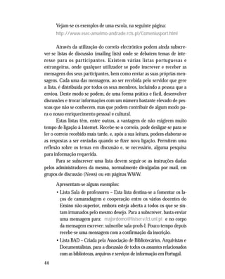 44
Vejam-se os exemplos de uma escola, na seguinte página:
http://www.esec-anselmo-andrade.rcts.pt/Comeniusport.html
Através da utilização do correio electrónico podem ainda subscre-
ver-se listas de discussão (mailing lists) onde se debatem temas de inte-
resse para os participantes. Existem várias listas portuguesas e
estrangeiras, onde qualquer utilizador se pode inscrever e receber as
mensagens dos seus participantes, bem como enviar as suas próprias men-
sagens. Cada uma das mensagens, ao ser recebida pelo servidor que gere
a lista, é distribuída por todos os seus membros, incluindo a pessoa que a
enviou. Deste modo se podem, de uma forma prática e fácil, desenvolver
discussões e trocar informações com um número bastante elevado de pes-
soas que não se conhecem, mas que podem contribuir de algum modo pa-
ra o nosso enriquecimento pessoal e cultural.
Estas listas têm, entre outras, a vantagem de não exigirem muito
tempo de ligação à Internet. Recebe-se o correio, pode desligar-se para se
ler o correio recebido mais tarde, e, após a sua leitura, podem elaborar-se
as respostas a ser enviadas quando se fizer nova ligação. Permitem uma
reflexão sobre os temas em discussão e, se necessário, alguma pesquisa
para informação requerida.
Para se subscrever uma lista devem seguir-se as instruções dadas
pelos administradores da mesma, normalmente divulgadas por mail, em
grupos de discussão (News) ou em páginas WWW.
Apresentam-se alguns exemplos:
• Lista Sala de professores – Esta lista destina-se a fomentar os la-
ços de camaradagem e cooperação entre os vários docentes do
Ensino não-superior, embora esteja aberta a todos os que se sin-
tam irmanados pelo mesmo desejo. Para a subscrever, basta enviar
uma mensagem para: majordomo@listserv.fct.unl.pt e no corpo
da mensagem escrever: subscribe sala-profs-l. Pouco tempo depois
recebe-se uma mensagem com a confirmação da inscrição.
• Lista BAD – Criada pela Associação de Bibliotecários, Arquivistas e
Documentalistas, para a discussão de todos os assuntos relacionados
com as bibliotecas, arquivos e serviços de informação em Portugal.
 