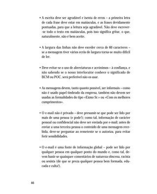 46
• A escrita deve ser agradável e isenta de erros – a primeira letra
de cada frase deve estar em maiúsculas, e as frases devidamente
pontuadas, para que a leitura seja agradável. Não deve escrever-
-se todo o texto em maiúsculas, pois isso significa gritar, o que,
naturalmente, não é bem aceite.
• A largura das linhas não deve exceder cerca de 60 caracteres –
se a mensagem tiver vários ecrãs de largura torna-se muito difícil
de ler.
• Deve evitar-se o uso de abreviaturas e acrónimos – à confiança, e
não sabendo se o nosso interlocutor conhece o significado de
BCM ou POC, será preferível não os usar.
• As mensagens devem, tanto quanto possível, ser informais – como
não é usado papel timbrado da empresa, também não devem ser
usadas as formalidades do tipo «Exmo Sr.» ou «Com os melhores
cumprimentos».
• O e-mail não é privado – deve presumir-se que pode ser lido por
mais de uma pessoa (e pode!); como tal, informação de carácter
pessoal ou confidencial não deve ser enviada por e-mail; antes de
enviar a uma terceira pessoa o conteúdo de uma mensagem rece-
bida, deve-se perguntar ao remetente se o autoriza, para evitar
ferir sensibilidades.
• O e-mail é uma fonte de informação global – pode ser lido por
qualquer pessoa em qualquer ponto do mundo e, como tal, de-
vem banir-se quaisquer comentários de natureza obscena, racista
ou sexista (de que se preza qualquer pessoa bem formada, edu-
cada e culta!).
 