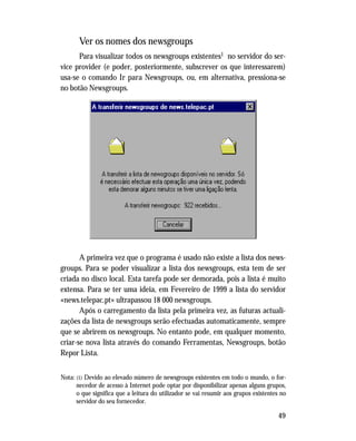 49
Ver os nomes dos newsgroups
Para visualizar todos os newsgroups existentes1 no servidor do ser-
vice provider (e poder, posteriormente, subscrever os que interessarem)
usa-se o comando Ir para Newsgroups, ou, em alternativa, pressiona-se
no botão Newsgroups.
A primeira vez que o programa é usado não existe a lista dos news-
groups. Para se poder visualizar a lista dos newsgroups, esta tem de ser
criada no disco local. Esta tarefa pode ser demorada, pois a lista é muito
extensa. Para se ter uma ideia, em Fevereiro de 1999 a lista do servidor
«news.telepac.pt» ultrapassou 18 000 newsgroups.
Após o carregamento da lista pela primeira vez, as futuras actuali-
zações da lista de newsgroups serão efectuadas automaticamente, sempre
que se abrirem os newsgroups. No entanto pode, em qualquer momento,
criar-se nova lista através do comando Ferramentas, Newsgroups, botão
Repor Lista.
Nota: (1) Devido ao elevado número de newsgroups existentes em todo o mundo, o for-
necedor de acesso à Internet pode optar por disponibilizar apenas alguns grupos,
o que significa que a leitura do utilizador se vai resumir aos grupos existentes no
servidor do seu fornecedor.
 