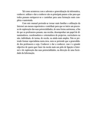 Tal como aconteceu com o advento e generalização da informática,
conhecer, utilizar e dar a conhecer são os principais passos a dar para que
todos possam enriquecer-se e caminhar para uma formação mais com-
pleta e sustentada.
Com este manual pretende-se tornar mais familiar a utilização da
Internet aos menos experientes e contribuir para que se inicie um proces-
so de exploração das suas potencialidades, de uma forma autónoma, a fim
de que os professores possam, nas escolas, desempenhar um papel de di-
namizadores, coordenadores e orientadores de projectos, curriculares ou
não, individuais, de turma, de escola, ou ainda mais amplos. Não se pre-
tende formar especialistas nesta área, nem se pretende que a generalida-
de dos professores o seja. Conhecer e dar a conhecer, esse é o grande
objectivo de quem quer fazer da escola mais um pólo de ligação à Inter-
net e de exploração das suas potencialidades, na direcção de uma Socie-
dade da Informação.
 