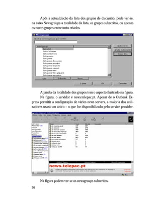 50
Após a actualização da lista dos grupos de discussão, pode ver-se,
na caixa Newsgroups a totalidade da lista, os grupos subscritos, ou apenas
os novos grupos entretanto criados.
A janela da totalidade dos grupos tem o aspecto ilustrado na figura.
Na figura, o servidor é news.telepac.pt. Apesar de o Outlook Ex-
press permitir a configuração de vários news servers, a maioria dos utili-
zadores usará um único – o que for disponibilizado pelo service provider.
Na figura podem ver-se os newsgroups subscritos.
 