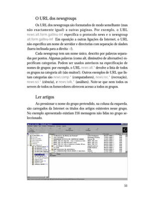 51
O URL dos newsgroups
Os URL dos newsgroups são formatados de modo semelhante (mas
não exactamente igual) a outras páginas. Por exemplo, o URL
news:alt.form.galileu-inf especifica o protocolo news e o newsgroup
alt.form.galileu-inf Em oposição a outras ligações da Internet, o URL
não especifica um nome de servidor e directorias com separação de slashes
(barra inclinada para a direita - /).
Cada newsgroup tem um nome único, descrito por palavras separa-
das por pontos. Algumas palavras (como alt, diminutivo de alternative) es-
pecificam categorias. Podem ser usados asteriscos na especificação de
nomes de grupos: por exemplo, o URL news:alt.* devolve a lista de todos
os grupos na categoria alt (são muitos!). Outros exemplos de URL que lis-
tam categorias são news:comp.* (computadores), news:rec.* (recreação),
news:sci.* (ciência), e news:talk.* (análises). Note-se que nem todos os
servers de todos os fornecedores oferecem acesso a todos os grupos.
Ler artigos
Ao pressionar o nome do grupo pretendido, na coluna da esquerda,
são carregados da Internet os títulos dos artigos existentes nesse grupo.
No exemplo apresentado existiam 216 mensagens não lidas no grupo se-
leccionado.
 