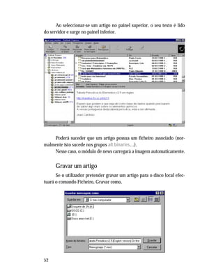 52
Ao seleccionar-se um artigo no painel superior, o seu texto é lido
do servidor e surge no painel inferior.
Poderá suceder que um artigo possua um ficheiro associado (nor-
malmente isto sucede nos grupos alt.binaries…).
Nesse caso, o módulo de news carregará a imagem automaticamente.
Gravar um artigo
Se o utilizador pretender gravar um artigo para o disco local efec-
tuará o comando Ficheiro, Gravar como,
 