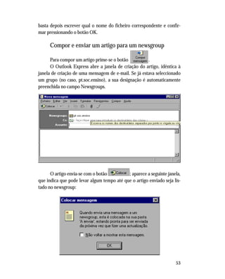 53
basta depois escrever qual o nome do ficheiro correspondente e confir-
mar pressionando o botão OK.
Compor e enviar um artigo para um newsgroup
Para compor um artigo prime-se o botão .
O Outlook Express abre a janela de criação do artigo, idêntica à
janela de criação de uma mensagem de e-mail. Se já estava seleccionado
um grupo (no caso, pt.soc.ensino), a sua designação é automaticamente
preenchida no campo Newsgroups.
O artigo envia-se com o botão ; aparece a seguinte janela,
que indica que pode levar algum tempo até que o artigo enviado seja lis-
tado no newsgroup:
 