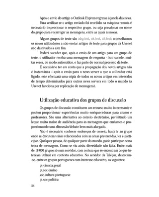 54
Após o envio do artigo o Outlook Express regressa à janela das news.
Para verificar se o artigo enviado foi recebido na máquina remota é
necessário inspeccionar o respectivo grupo, ou seja pressionar no nome
do grupo para recarregar as mensagens, entre as quais as novas.
Alguns grupos de teste são abg.test, ak.test, alt.test; aconselhamos
os novos utilizadores a não enviar artigos de teste para grupos da Usenet
não destinados a este fim.
Poderá suceder que, após o envio de um artigo para um grupo de
teste, o utilizador receba uma mensagem de resposta – isto sucede, mui-
tas vezes, de modo automático, e faz parte do normal processo de teste.
É necessário ter em conta que a propagação dos novos artigos não
é instantânea – após o envio para o news server a que o utilizador está
ligado, este efectuará uma cópia de todos os novos artigos em intervalos
de tempo determinados para outros news servers em todo o mundo (a
Usenet funciona por replicação de mensagens).
Utilização educativa dos grupos de discussão
Os grupos de discussão constituem um recurso muito interessante e
podem proporcionar experiências muito enriquecedoras para alunos e
professores. São uma alternativa ao correio electrónico, permitindo um
leque muito maior de audiência para as mensagens que enviamos e pro-
porcionando uma discussão/debate bem mais alargado.
Não é necessário conhecer endereços de correio, basta ir ao grupo
onde se discutem temas relacionados com as áreas pretendidas, ler e parti-
cipar. Qualquer pessoa, de qualquer parte do mundo, pode participar nessa
troca de mensagens. Como se viu atrás, diversidade não falta. Entre mais
de 18 000 grupos só num servidor, com certeza que se encontram os que in-
teressa utilizar em contexto educativo. No servidor da Telepac, destacam-
-se, entre os grupos portugueses com interesse educativo, os seguintes:
pt-ciencia.geral
pt.soc.ensino
soc.culture.portuguese
pt.soc.politica
 