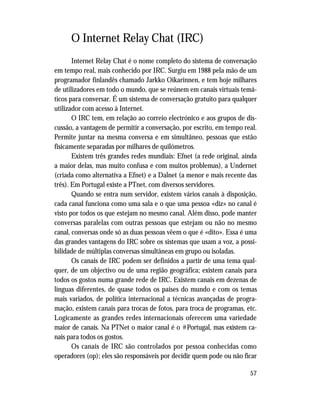 57
O Internet Relay Chat (IRC)
Internet Relay Chat é o nome completo do sistema de conversação
em tempo real, mais conhecido por IRC. Surgiu em 1988 pela mão de um
programador finlandês chamado Jarkko Oikarinnen, e tem hoje milhares
de utilizadores em todo o mundo, que se reúnem em canais virtuais temá-
ticos para conversar. É um sistema de conversação gratuito para qualquer
utilizador com acesso à Internet.
O IRC tem, em relação ao correio electrónico e aos grupos de dis-
cussão, a vantagem de permitir a conversação, por escrito, em tempo real.
Permite juntar na mesma conversa e em simultâneo, pessoas que estão
fisicamente separadas por milhares de quilómetros.
Existem três grandes redes mundiais: Efnet (a rede original, ainda
a maior delas, mas muito confusa e com muitos problemas), a Undernet
(criada como alternativa a Efnet) e a Dalnet (a menor e mais recente das
três). Em Portugal existe a PTnet, com diversos servidores.
Quando se entra num servidor, existem vários canais à disposição,
cada canal funciona como uma sala e o que uma pessoa «diz» no canal é
visto por todos os que estejam no mesmo canal. Além disso, pode manter
conversas paralelas com outras pessoas que estejam ou não no mesmo
canal, conversas onde só as duas pessoas vêem o que é «dito». Essa é uma
das grandes vantagens do IRC sobre os sistemas que usam a voz, a possi-
bilidade de múltiplas conversas simultâneas em grupo ou isoladas.
Os canais de IRC podem ser definidos a partir de uma tema qual-
quer, de um objectivo ou de uma região geográfica; existem canais para
todos os gostos numa grande rede de IRC. Existem canais em dezenas de
línguas diferentes, de quase todos os países do mundo e com os temas
mais variados, de política internacional a técnicas avançadas de progra-
mação, existem canais para trocas de fotos, para troca de programas, etc.
Logicamente as grandes redes internacionais oferecem uma variedade
maior de canais. Na PTNet o maior canal é o #Portugal, mas existem ca-
nais para todos os gostos.
Os canais de IRC são controlados por pessoa conhecidas como
operadores (op); eles são responsáveis por decidir quem pode ou não ficar
 