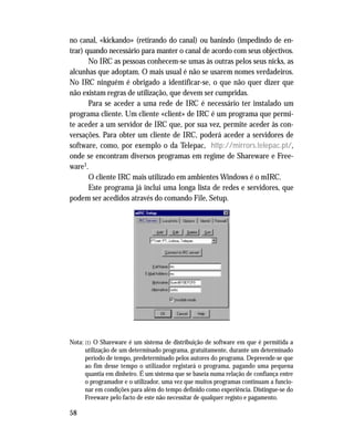 58
no canal, «kickando» (retirando do canal) ou banindo (impedindo de en-
trar) quando necessário para manter o canal de acordo com seus objectivos.
No IRC as pessoas conhecem-se umas às outras pelos seus nicks, as
alcunhas que adoptam. O mais usual é não se usarem nomes verdadeiros.
No IRC ninguém é obrigado a identificar-se, o que não quer dizer que
não existam regras de utilização, que devem ser cumpridas.
Para se aceder a uma rede de IRC é necessário ter instalado um
programa cliente. Um cliente «client» de IRC é um programa que permi-
te aceder a um servidor de IRC que, por sua vez, permite aceder às con-
versações. Para obter um cliente de IRC, poderá aceder a servidores de
software, como, por exemplo o da Telepac, http://mirrors.telepac.pt/,
onde se encontram diversos programas em regime de Shareware e Free-
ware1.
O cliente IRC mais utilizado em ambientes Windows é o mIRC.
Este programa já inclui uma longa lista de redes e servidores, que
podem ser acedidos através do comando File, Setup.
Nota: (1) O Shareware é um sistema de distribuição de software em que é permitida a
utilização de um determinado programa, gratuitamente, durante um determinado
período de tempo, predeterminado pelos autores do programa. Depreende-se que
ao fim desse tempo o utilizador registará o programa, pagando uma pequena
quantia em dinheiro. É um sistema que se baseia numa relação de confiança entre
o programador e o utilizador, uma vez que muitos programas continuam a funcio-
nar em condições para além do tempo definido como experiência. Distingue-se do
Freeware pelo facto de este não necessitar de qualquer registo e pagamento.
 