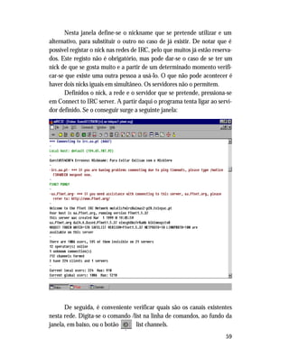 59
Nesta janela define-se o nickname que se pretende utilizar e um
alternativo, para substituir o outro no caso de já existir. De notar que é
possível registar o nick nas redes de IRC, pelo que muitos já estão reserva-
dos. Este registo não é obrigatório, mas pode dar-se o caso de se ter um
nick de que se gosta muito e a partir de um determinado momento verifi-
car-se que existe uma outra pessoa a usá-lo. O que não pode acontecer é
haver dois nicks iguais em simultâneo. Os servidores não o permitem.
Definidos o nick, a rede e o servidor que se pretende, pressiona-se
em Connect to IRC server. A partir daqui o programa tenta ligar ao servi-
dor definido. Se o conseguir surge a seguinte janela:
De seguida, é conveniente verificar quais são os canais existentes
nesta rede. Digita-se o comando /list na linha de comandos, ao fundo da
janela, em baixo, ou o botão list channels.
 