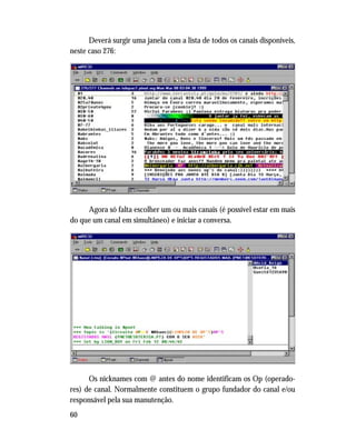 60
Deverá surgir uma janela com a lista de todos os canais disponíveis,
neste caso 276:
Agora só falta escolher um ou mais canais (é possível estar em mais
do que um canal em simultâneo) e iniciar a conversa.
Os nicknames com @ antes do nome identificam os Op (operado-
res) de canal. Normalmente constituem o grupo fundador do canal e/ou
responsável pela sua manutenção.
 