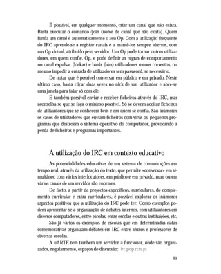 61
É possível, em qualquer momento, criar um canal que não exista.
Basta executar o comando /join (nome de canal que não exista). Quem
funda um canal é automaticamente o seu Op. Com a utilização frequente
do IRC aprende-se a registar canais e a mantê-los sempre abertos, com
um Op virtual, atribuído pelo servidor. Um Op pode tornar outros utiliza-
dores, em quem confie, Op, e pode definir as regras de comportamento
no canal expulsar (kickar) e banir (ban) utilizadores menos correctos, ou
mesmo impedir a entrada de utilizadores sem password, se necessário.
De notar que é possível conversar em público e em privado. Neste
último caso, basta clicar duas vezes no nick de um utilizador e abre-se
uma janela para falar só com ele.
É também possível enviar e receber ficheiros através do IRC, mas
aconselha-se que se faça o mínimo possível. Só se devem aceitar ficheiros
de utilizadores que se conhecem bem e em quem se confia. São inúmeros
os casos de utilizadores que enviam ficheiros com vírus ou pequenos pro-
gramas que destroem o sistema operativo do computador, provocando a
perda de ficheiros e programas importantes.
A utilização do IRC em contexto educativo
As potencialidades educativas de um sistema de comunicações em
tempo real, através da utilização do texto, que permite «conversar» em si-
multâneo com vários interlocutores, em público e em privado, num ou em
vários canais de um servidor são enormes.
De facto, a partir de projectos específicos, curriculares, de comple-
mento curricular e extra curriculares, é possível explorar os inúmeros
aspectos positivos que a utilização do IRC pode ter. Como exemplos po-
dem apresentar-se a organização de debates internos, com utilizadores em
diversos computadores, entre escolas, entre escolas e outras instituições, etc.
São já vários os exemplos de escolas que em determinadas datas
comemorativas organizam debates em IRC entre alunos e professores de
diversas escolas.
A uARTE tem também um servidor a funcionar, onde são organi-
zados, regularmente, espaços de discussão: irc.pop.rcts.pt
 