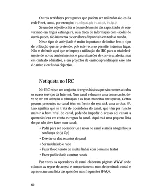 62
Outros servidores portugueses que podem ser utilizados são os da
rede Ptnet, como, por exemplo: irc.telepac.pt; irc.ua.pt, irc.ip.pt
Se um dos objectivos for o desenvolvimento das capacidades de con-
versação em língua estrangeira, ou a troca de informação com escolas de
outros países, são inúmeros os servidores disponíveis em todo o mundo.
Neste tipo de actividade é muito importante delimitar bem o tipo
de utilização que se pretende, pois este recurso permite inúmeras fugas.
Não se defende aqui que se impeça a utilização do IRC para o estabeleci-
mento de novos conhecimentos e para situações de conversa aberta, mas
em contexto educativo, e em projectos de ensino/aprendizagem esse não
é o único e exclusivo objectivo.
Netiqueta no IRC
No IRC existe um conjunto de regras básicas que são comuns a todos
os outros serviços da Internet. Num canal e durante uma conversação, de-
ve-se ter em atenção a educação e as boas maneiras (netiqueta). Certas
pessoas presentes no canal têm em frente do seu nick uma arroba: @.
Isso significa que se trata de operadores do canal, que têm por função
manter o bom nível do canal, podendo impedir o acesso aos canais a
quem não leva em conta as regras do canal. Aqui está uma pequena lista
do que não deve fazer num canal:
• Pedir para ser operador (se é novo no canal e ainda não ganhou a
confiança do(s) Op)
• Desviar-se dos assuntos do canal
• Ser indelicado e rude
• Fazer flood (envio de muitas linhas com o mesmo texto)
• Fazer publicidade a outros canais
Por vezes os operadores de canal elaboram páginas WWW onde
colocam as regras de acesso e comportamento num determinado canal, e
apresentam uma lista das questões mais frequentes (FAQ).
 