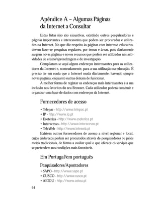 64
Apêndice A – Algumas Páginas
da Internet a Consultar
Estas listas não são exaustivas, existindo outros pesquisadores e
páginas importantes e interessantes que podem ser procurados e utiliza-
dos na Internet. No que diz respeito às páginas com interesse educativo,
devem fazer-se pesquisas regulares, por temas e áreas, pois diariamente
surgem novas páginas e novos recursos que podem ser utilizados nas acti-
vidades de ensino/aprendizagem e de investigação.
Compilaram-se aqui alguns endereços interessantes para os utiliza-
dores da Internet e, nomeadamente, para a sua utilização na educação. É
preciso ter em conta que a Internet muda diariamente, havendo sempre
novas páginas, enquanto outras deixam de funcionar.
A melhor forma de registar os endereços mais interessantes é a sua
inclusão nos favoritos do seu Browser. Cada utilizador poderá construir e
organizar uma base de dados com endereços da Internet.
Fornecedores de acesso
• Telepac - http://www.telepac.pt
• IP - http://www.ip.pt
• Esotérica - http://www.esoterica.pt
• Interacesso - http://www.interacesso.pt
• TeleWeb - http://www.teleweb.pt
Existem outros fornecedores de acesso a nível regional e local,
cujos endereços podem ser procurados através de pesquisadores ou pelos
meios tradicionais, de forma a avaliar qual o que oferece os serviços que
se pretendem nas condições mais favoráveis.
Em Portugal/em português
Pesquisadores/Apontadores
• SAPO - http://www.sapo.pt
• CUSCO - http://www.cusco.pt
• AEIOU - http://www.aeiou.pt
 