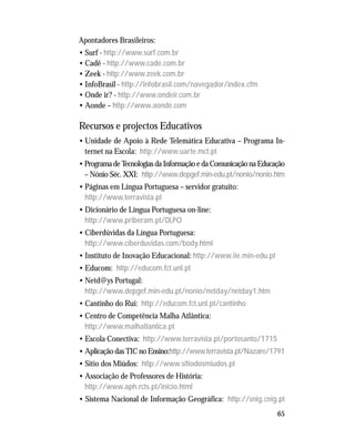 65
Apontadores Brasileiros:
• Surf - http://www.surf.com.br
• Cadê - http://www.cade.com.br
• Zeek - http://www.zeek.com.br
• InfoBrasil - http://infobrasil.com/navegador/index.cfm
• Onde ir? - http://www.ondeir.com.br
• Aonde – http://www.aonde.com
Recursos e projectos Educativos
• Unidade de Apoio à Rede Telemática Educativa – Programa In-
ternet na Escola: http://www.uarte.mct.pt
• Programa de Tecnologias da Informação e da Comunicação na Educação
– Nónio Séc. XXI: http://www.depgef.min-edu.pt/nonio/nonio.htm
• Páginas em Língua Portuguesa – servidor gratuito:
http://www.terravista.pt
• Dicionário de Língua Portuguesa on-line:
http://www.priberam.pt/DLPO
• Ciberdúvidas da Língua Portuguesa:
http://www.ciberduvidas.com/body.html
• Instituto de Inovação Educacional: http://www.iie.min-edu.pt
• Educom: http://educom.fct.unl.pt
• Netd@ys Portugal:
http://www.depgef.min-edu.pt/nonio/netday/netday1.htm
• Cantinho do Rui: http://educom.fct.unl.pt/cantinho
• Centro de Competência Malha Atlântica:
http://www.malhatlantica.pt
• Escola Conectiva: http://www.terravista.pt/portosanto/1715
• Aplicação das TIC no Ensino:http://www.terravista.pt/Nazare/1791
• Sítio dos Miúdos: http://www.sitiodosmiudos.pt
• Associação de Professores de História:
http://www.aph.rcts.pt/inicio.html
• Sistema Nacional de Informação Geográfica: http://snig.cnig.pt
 